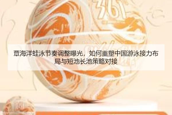 覃海洋蛙泳节奏调整曝光，如何重塑中国游泳接力布局与短池长池策略对接