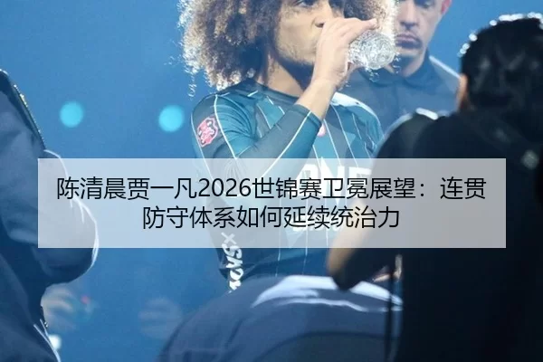 陈清晨贾一凡2026世锦赛卫冕展望：连贯防守体系如何延续统治力